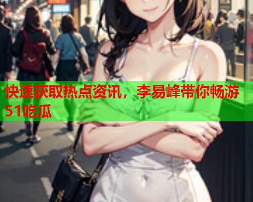 快速获取热点资讯，李易峰带你畅游51吃瓜